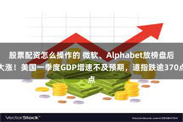 股票配资怎么操作的 微软、Alphabet放榜盘后大涨！美国一季度GDP增速不及预期，道指跌逾370点