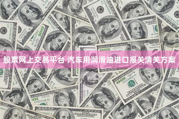 股票网上交易平台 汽车用润滑油进口报关清关方案