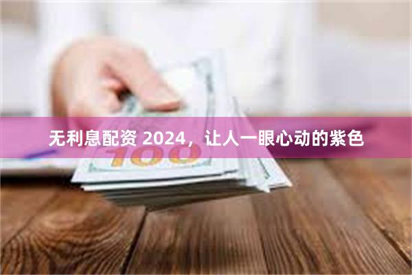 无利息配资 2024，让人一眼心动的紫色