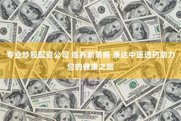 专业炒股配资公司 维养新策略 康达中医透药助力您的健康之旅