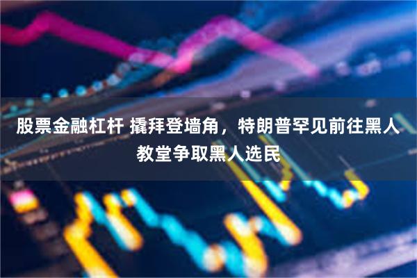 股票金融杠杆 撬拜登墙角，特朗普罕见前往黑人教堂争取黑人选民