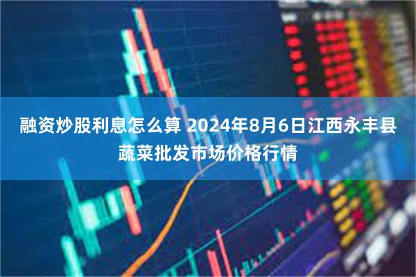 融资炒股利息怎么算 2024年8月6日江西永丰县蔬菜批发市场价格行情