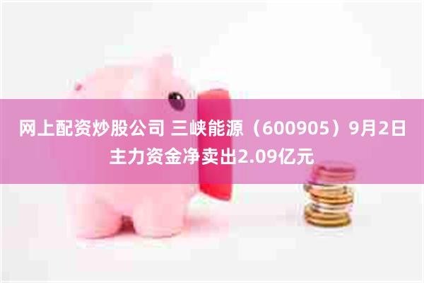 网上配资炒股公司 三峡能源（600905）9月2日主力资金净卖出2.09亿元