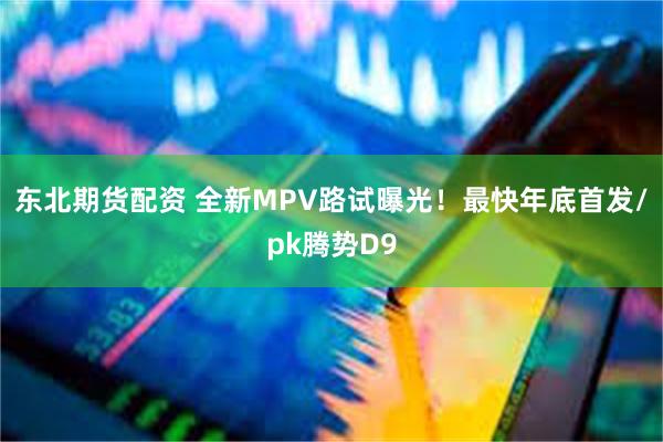 东北期货配资 全新MPV路试曝光！最快年底首发/pk腾势D9