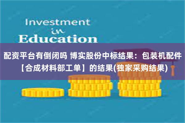 配资平台有倒闭吗 博实股份中标结果：包装机配件【合成材料部工单】的结果(独家采购结果)