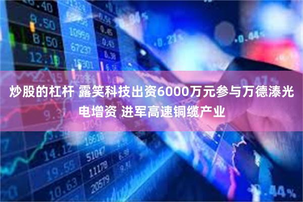 炒股的杠杆 露笑科技出资6000万元参与万德溙光电增资 进军高速铜缆产业