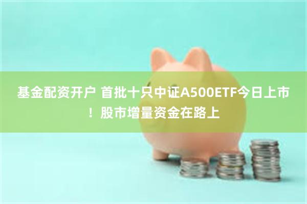 基金配资开户 首批十只中证A500ETF今日上市！股市增量资金在路上