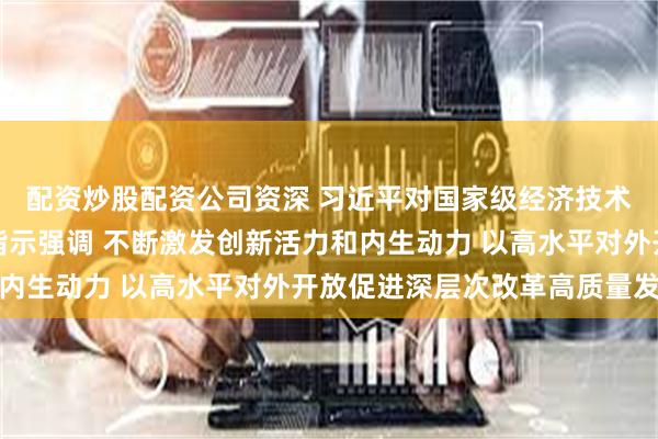 配资炒股配资公司资深 习近平对国家级经济技术开发区工作作出重要指示强调 不断激发创新活力和内生动力 以高水平对外开放促进深层次改革高质量发展