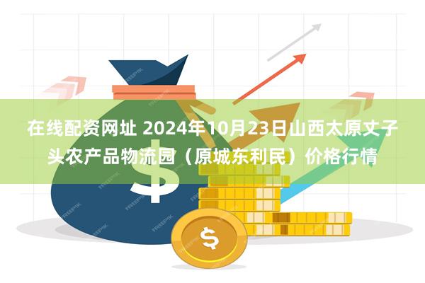 在线配资网址 2024年10月23日山西太原丈子头农产品物流园（原城东利民）价格行情