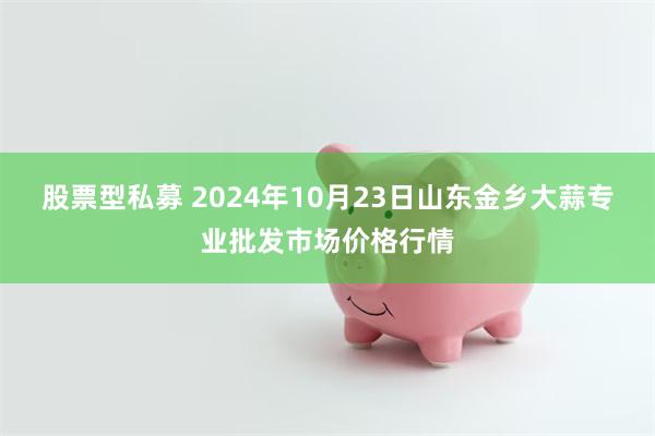 股票型私募 2024年10月23日山东金乡大蒜专业批发市场价格行情