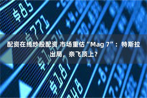 配资在线炒股配资 市场重估“Mag 7”：特斯拉出局，奈飞顶上？