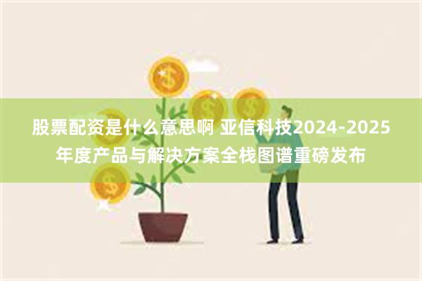 股票配资是什么意思啊 亚信科技2024-2025年度产品与解决方案全栈图谱重磅发布