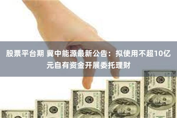 股票平台期 冀中能源最新公告：拟使用不超10亿元自有资金开展委托理财