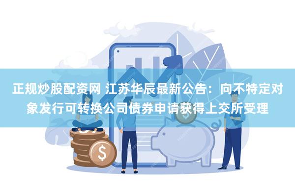 正规炒股配资网 江苏华辰最新公告：向不特定对象发行可转换公司债券申请获得上交所受理