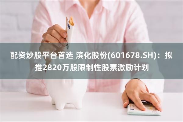 配资炒股平台首选 滨化股份(601678.SH)：拟推2820万股限制性股票激励计划