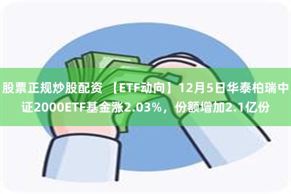 股票正规炒股配资 【ETF动向】12月5日华泰柏瑞中证2000ETF基金涨2.03%，份额增加2.1亿份