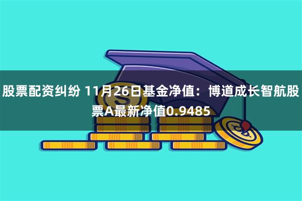 股票配资纠纷 11月26日基金净值：博道成长智航股票A最新净值0.9485