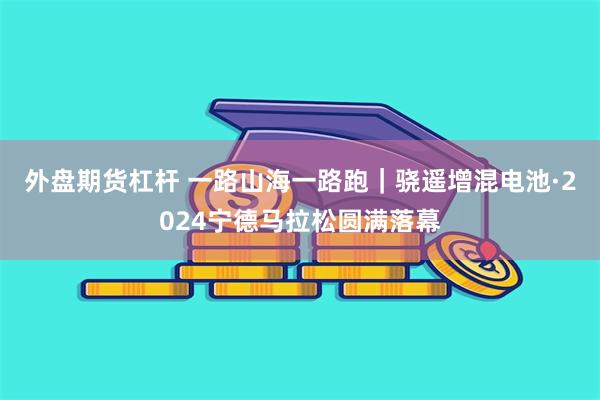 外盘期货杠杆 一路山海一路跑｜骁遥增混电池·2024宁德马拉松圆满落幕