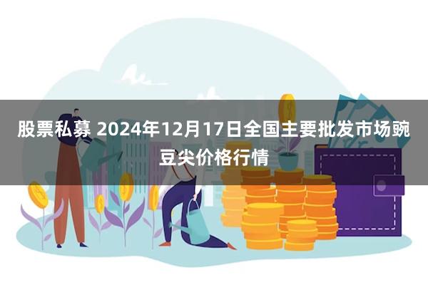 股票私募 2024年12月17日全国主要批发市场豌豆尖价格行情