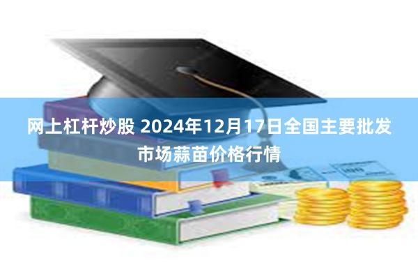 网上杠杆炒股 2024年12月17日全国主要批发市场蒜苗价格行情