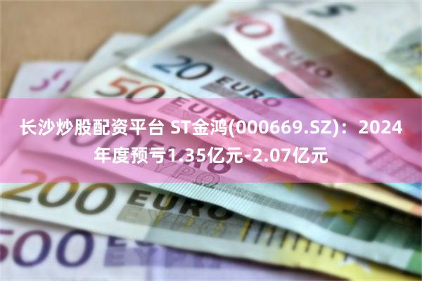 长沙炒股配资平台 ST金鸿(000669.SZ)：2024年度预亏1.35亿元-2.07亿元