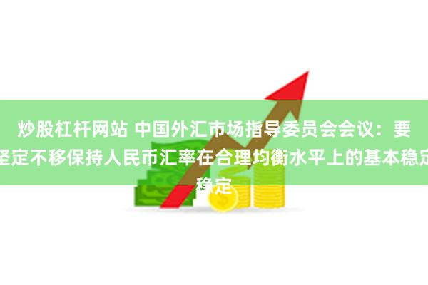 炒股杠杆网站 中国外汇市场指导委员会会议：要坚定不移保持人民币汇率在合理均衡水平上的基本稳定