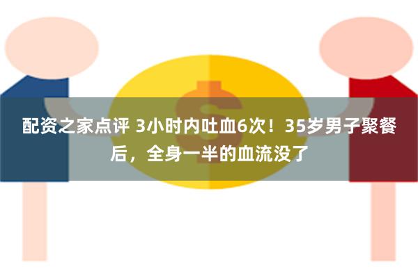 配资之家点评 3小时内吐血6次！35岁男子聚餐后，全身一半的血流没了