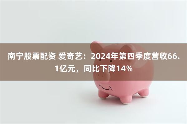 南宁股票配资 爱奇艺：2024年第四季度营收66.1亿元，同比下降14%