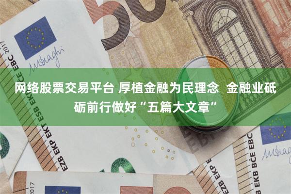 网络股票交易平台 厚植金融为民理念  金融业砥砺前行做好“五篇大文章”