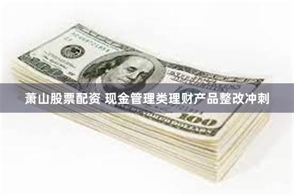 萧山股票配资 现金管理类理财产品整改冲刺